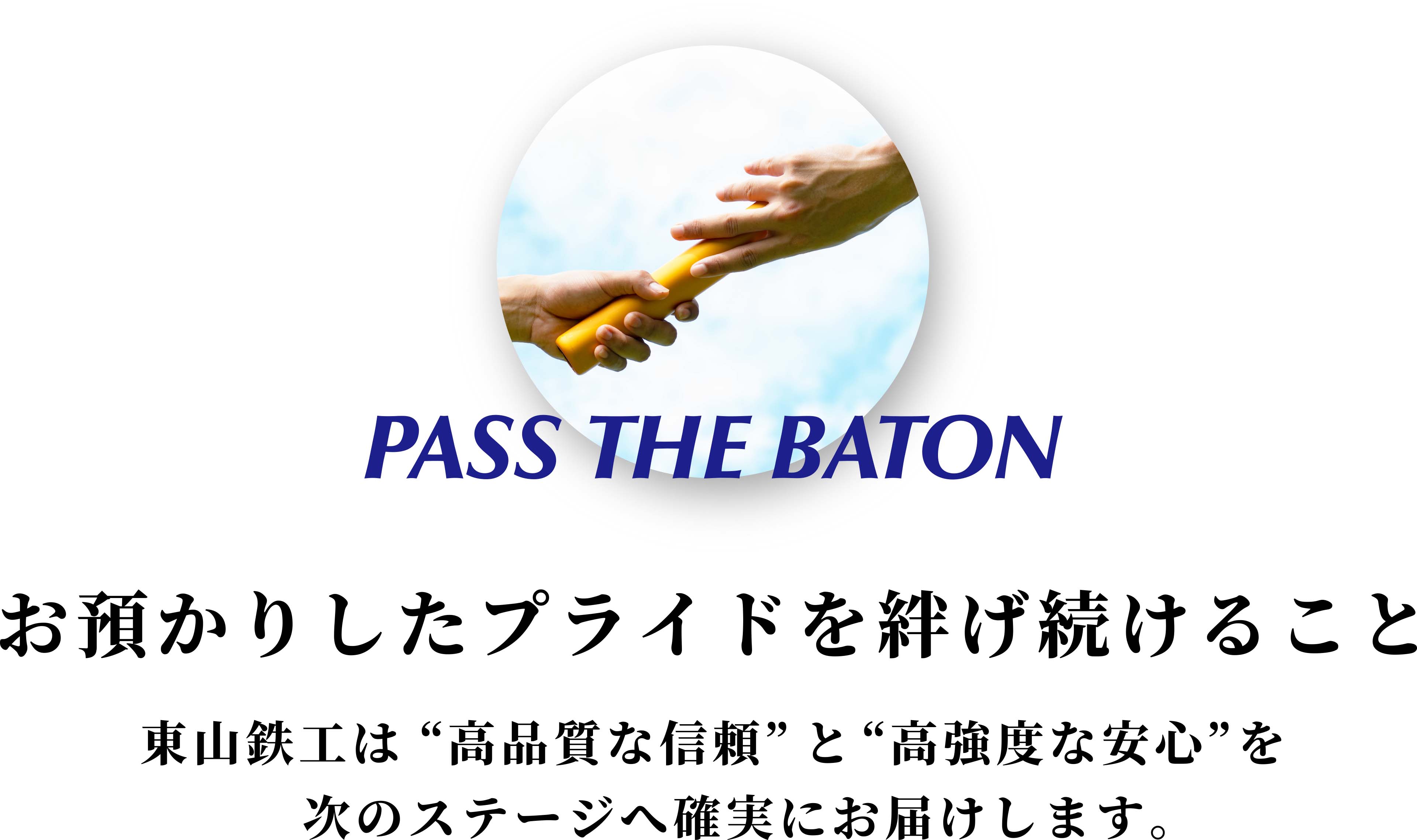 PASS THE BATON お預かりしたプライドを紡げ続けること - 東山鉄工は”高品質な信頼”と”高強度な安心”を次のステージへ確実にお届けします。