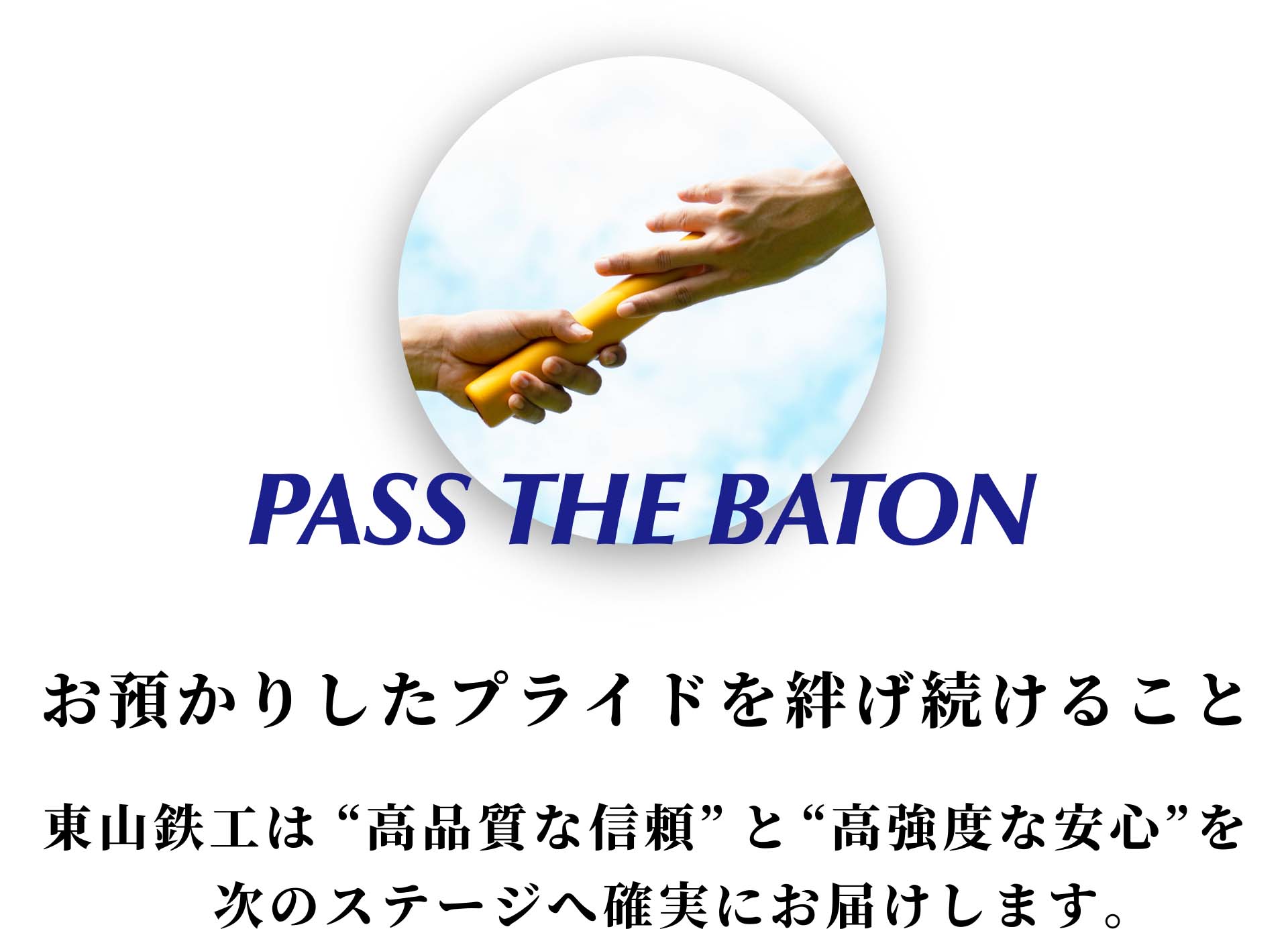 PASS THE BATON お預かりしたプライドを紡げ続けること - 東山鉄工は”高品質な信頼”と”高強度な安心”を次のステージへ確実にお届けします。